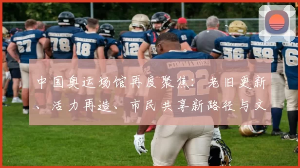 中国奥运场馆再度聚焦：老旧更新、活力再造、市民共享新路径与文旅融合