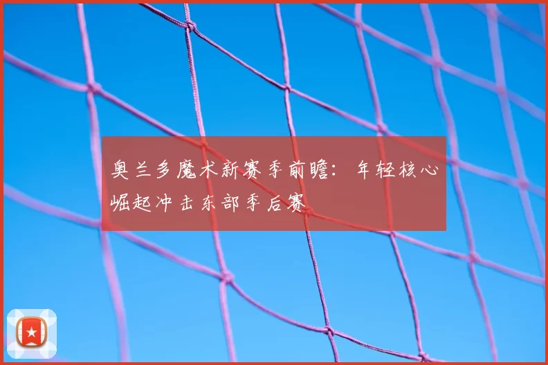 奥兰多魔术新赛季前瞻:年轻核心崛起冲击东部季后赛