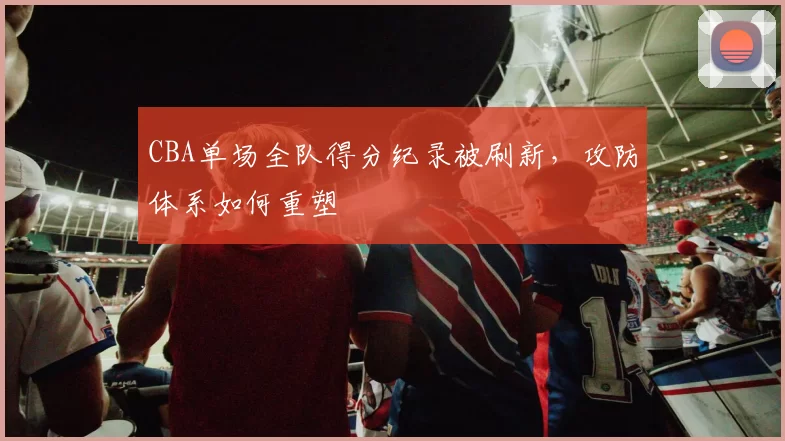 CBA单场全队得分纪录被刷新，攻防体系如何重塑