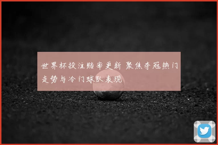 世界杯投注赔率更新 聚焦夺冠热门走势与冷门球队表现