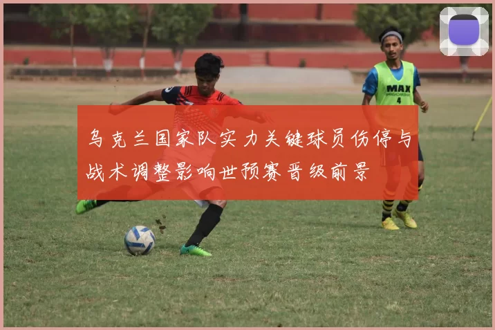 乌克兰国家队实力关键球员伤停与战术调整影响世预赛晋级前景