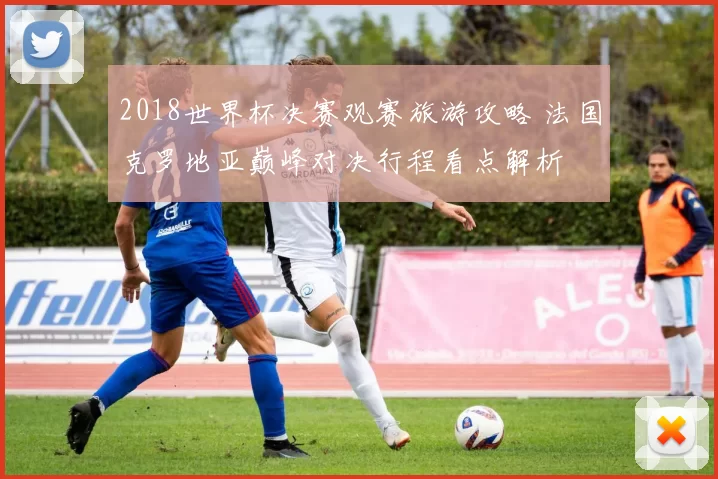 2018世界杯决赛观赛旅游攻略 法国克罗地亚巅峰对决行程看点解析