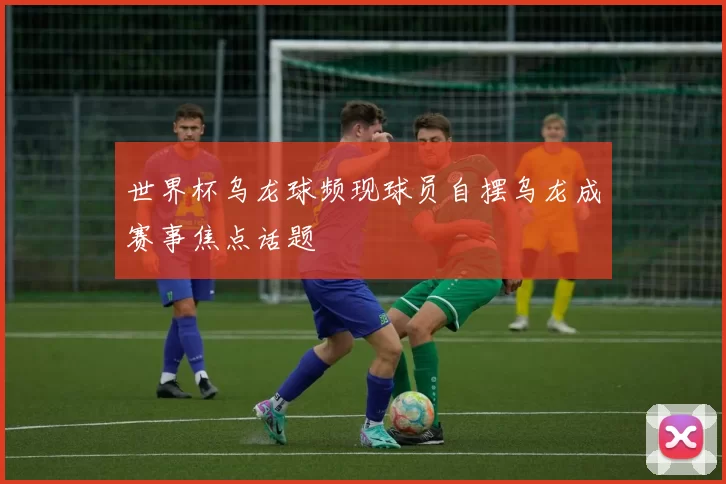 世界杯乌龙球频现球员自摆乌龙成赛事焦点话题