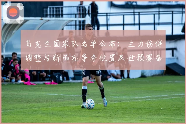 乌克兰国家队名单公布：主力伤停调整与新面孔争夺位置及世预赛备战看点