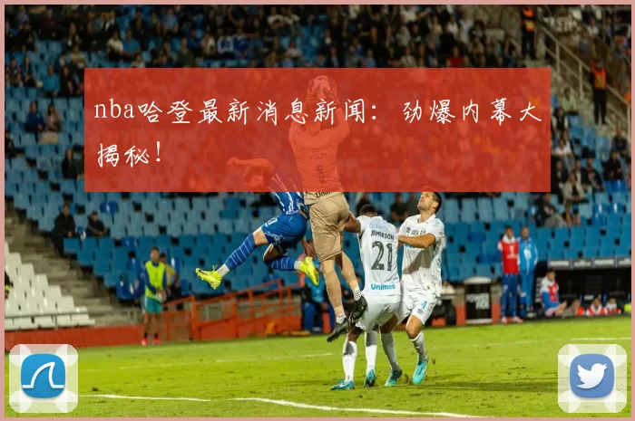 nba哈登最新消息新闻：劲爆内幕大揭秘！