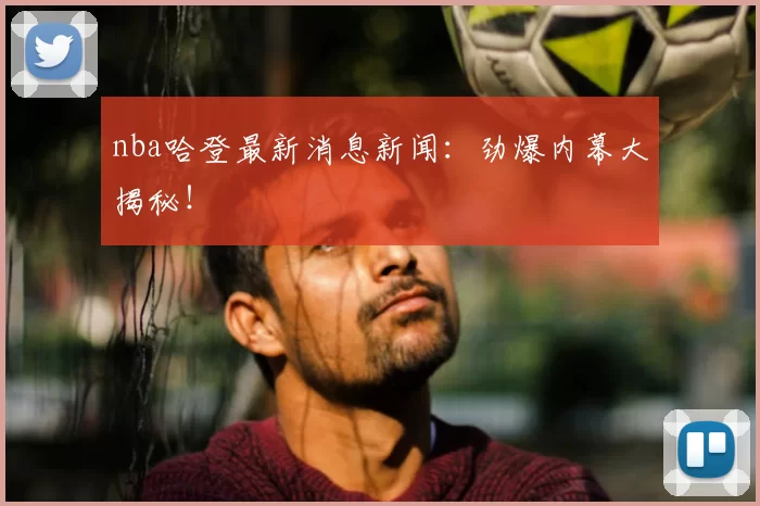 nba哈登最新消息新闻：劲爆内幕大揭秘！