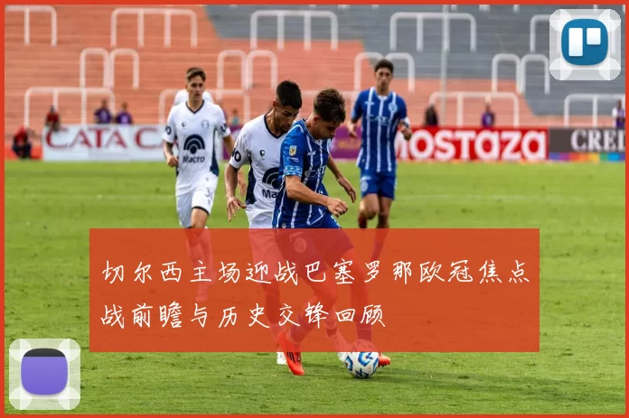 切尔西主场迎战巴塞罗那欧冠焦点战前瞻与历史交锋回顾
