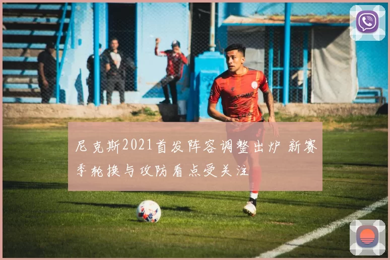 尼克斯2021首发阵容调整出炉 新赛季轮换与攻防看点受关注