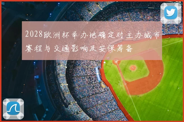 2028欧洲杯举办地确定对主办城市赛程与交通影响及安保筹备
