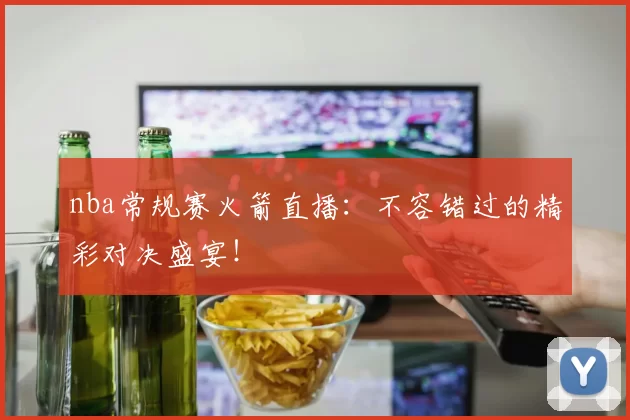 nba常规赛火箭直播：不容错过的精彩对决盛宴！