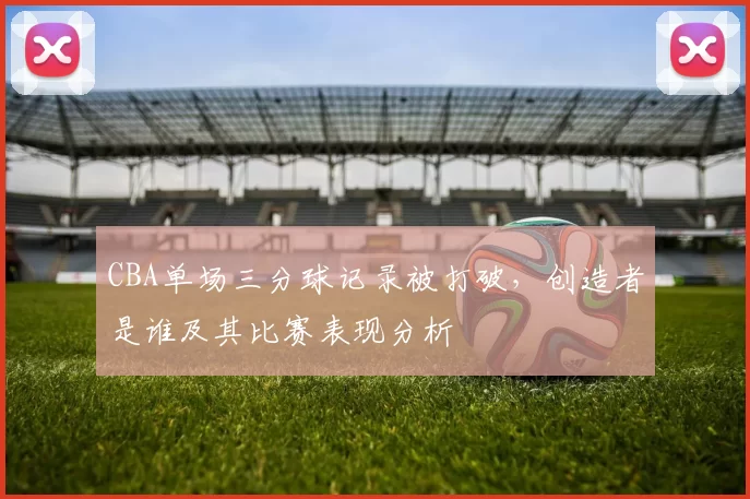 CBA单场三分球记录被打破，创造者是谁及其比赛表现分析