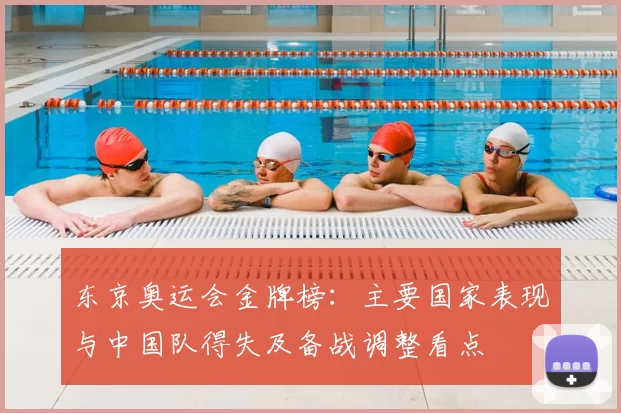 东京奥运会金牌榜：主要国家表现与中国队得失及备战调整看点