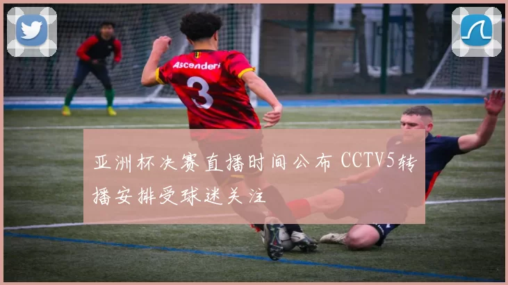 亚洲杯决赛直播时间公布 CCTV5转播安排受球迷关注