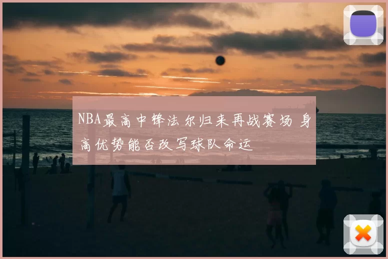 NBA最高中锋法尔归来再战赛场 身高优势能否改写球队命运