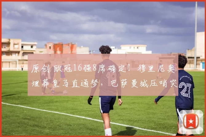 原创 欧冠16强8席确定！穆里尼奥埋葬皇马直通梦，巴萨曼城压哨突围