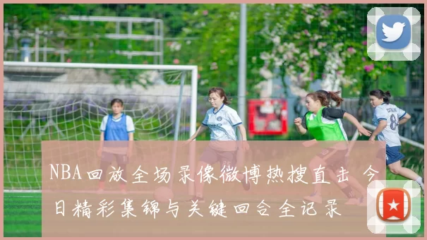 NBA回放全场录像微博热搜直击 今日精彩集锦与关键回合全记录