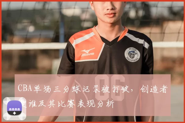 CBA单场三分球记录被打破,创造者是谁及其比赛表现分析