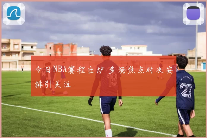 今日NBA赛程出炉 多场焦点对决安排引关注