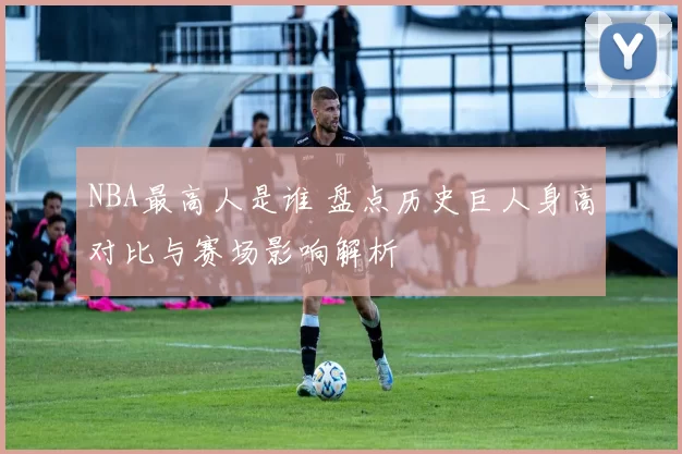 NBA最高人是谁 盘点历史巨人身高对比与赛场影响解析