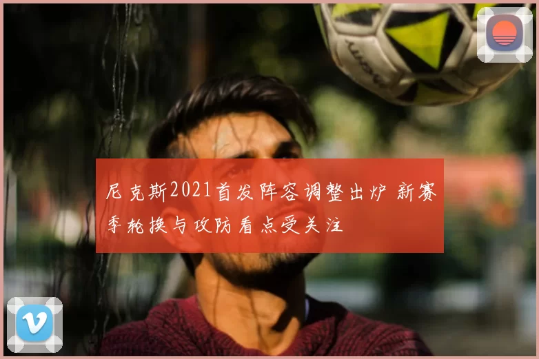 尼克斯2021首发阵容调整出炉 新赛季轮换与攻防看点受关注