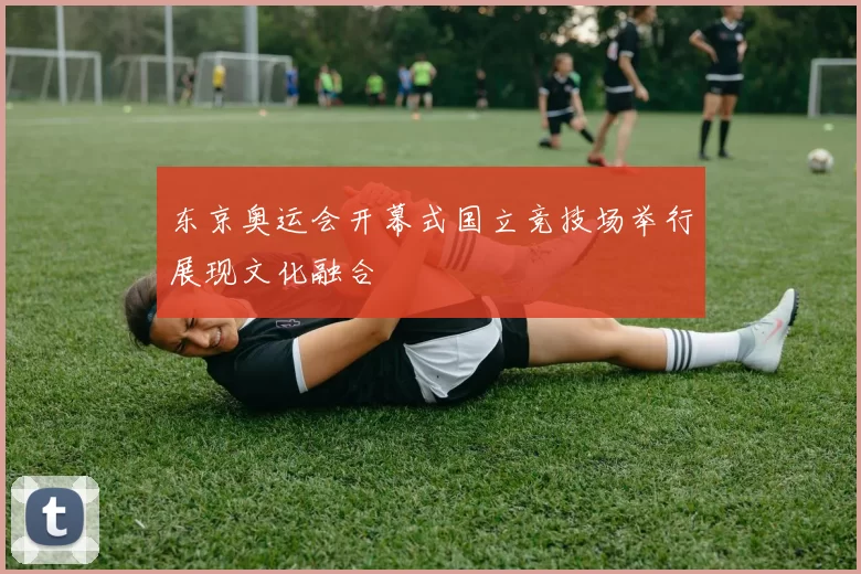 东京奥运会开幕式国立竞技场举行展现文化融合