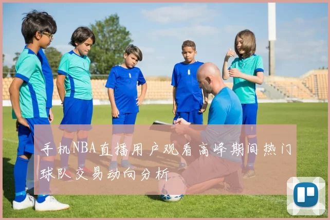 手机NBA直播用户观看高峰期间热门球队交易动向分析