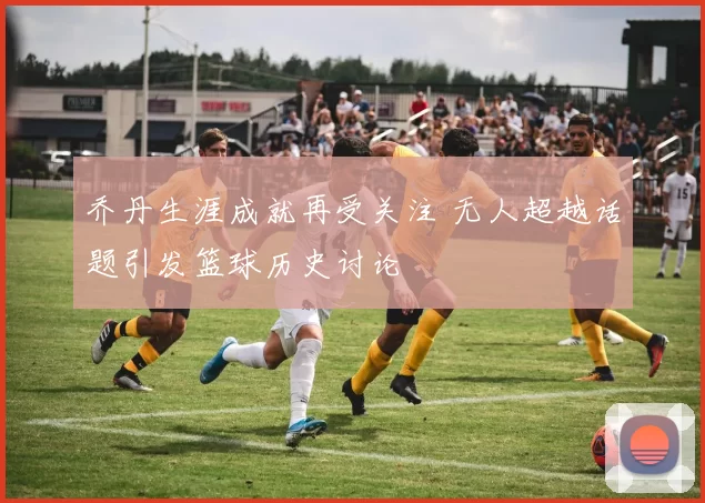 乔丹生涯成就再受关注 无人超越话题引发篮球历史讨论