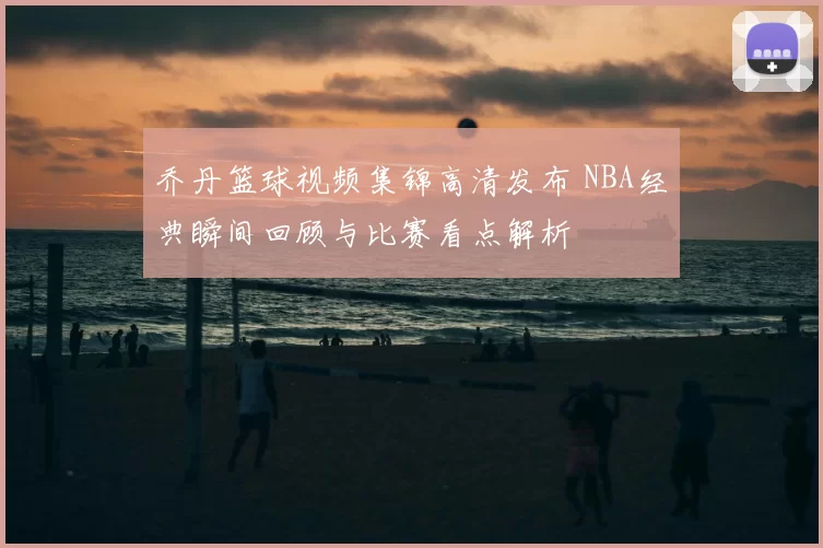 乔丹篮球视频集锦高清发布 NBA经典瞬间回顾与比赛看点解析