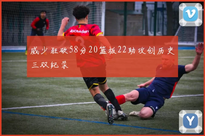 威少狂砍58分20篮板22助攻创历史三双纪录