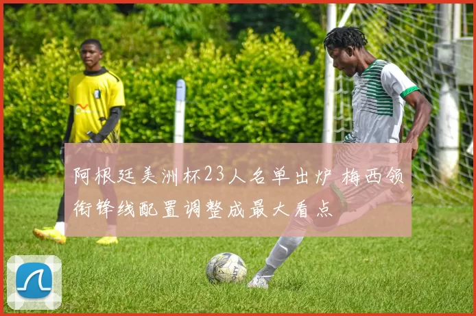 阿根廷美洲杯23人名单出炉 梅西领衔锋线配置调整成最大看点
