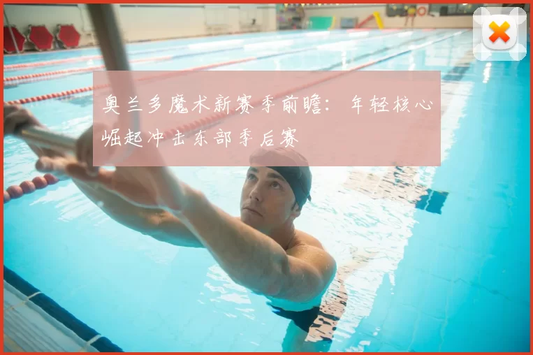 奥兰多魔术新赛季前瞻：年轻核心崛起冲击东部季后赛