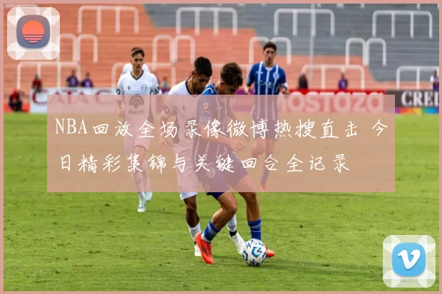 NBA回放全场录像微博热搜直击 今日精彩集锦与关键回合全记录