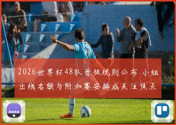 2026世界杯48队晋级规则公布 小组出线名额与附加赛安排成关注焦点