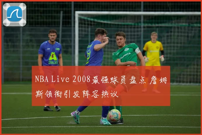 NBA Live 2008最强球员盘点 詹姆斯领衔引发阵容热议