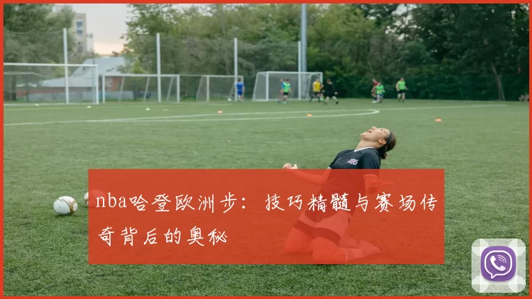 nba哈登欧洲步：技巧精髓与赛场传奇背后的奥秘