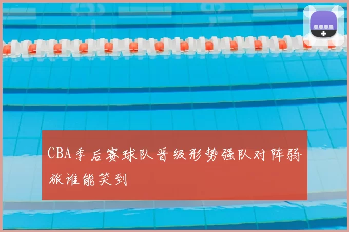 CBA季后赛球队晋级形势强队对阵弱旅谁能笑到