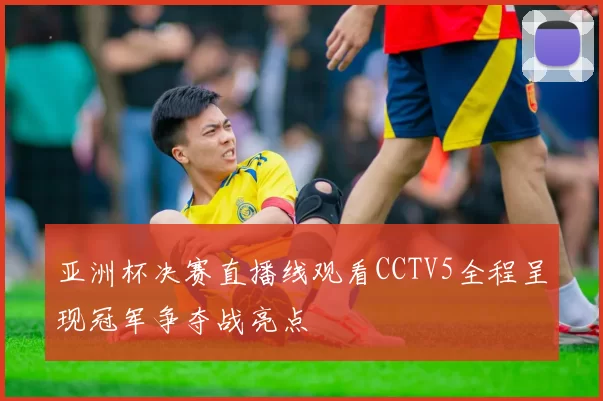 亚洲杯决赛直播线观看CCTV5全程呈现冠军争夺战亮点