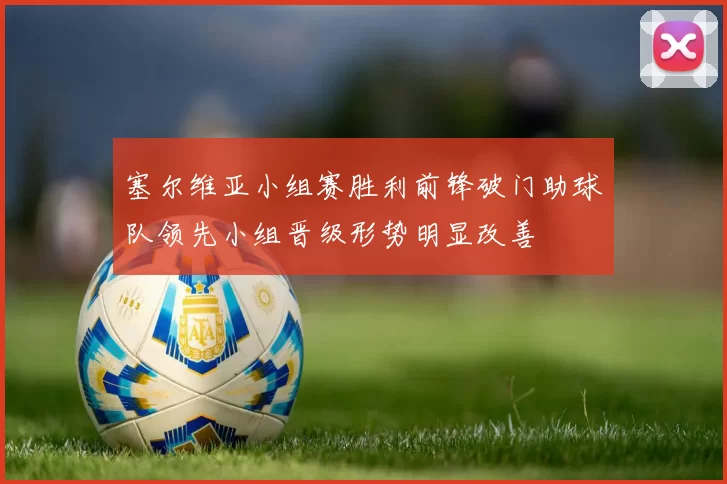 塞尔维亚小组赛胜利前锋破门助球队领先小组晋级形势明显改善