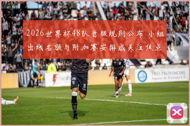 2026世界杯48队晋级规则公布 小组出线名额与附加赛安排成关注焦点