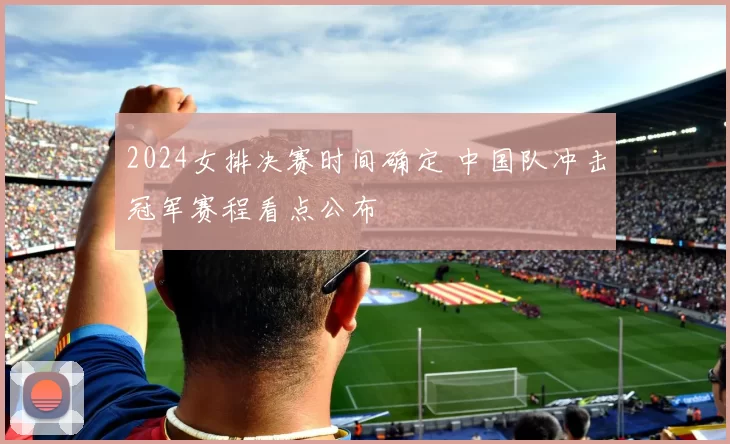 2024女排决赛时间确定 中国队冲击冠军赛程看点公布