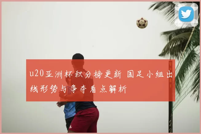 u20亚洲杯积分榜更新 国足小组出线形势与争夺看点解析