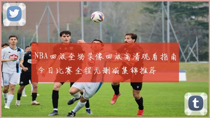 NBA回放全场录像回放高清观看指南 今日比赛全程无删减集锦推荐
