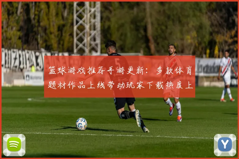 篮球游戏推荐手游更新：多款体育题材作品上线带动玩家下载热度上升