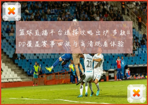篮球直播平台选择攻略出炉 多款app覆盖赛事回放与高清观看体验