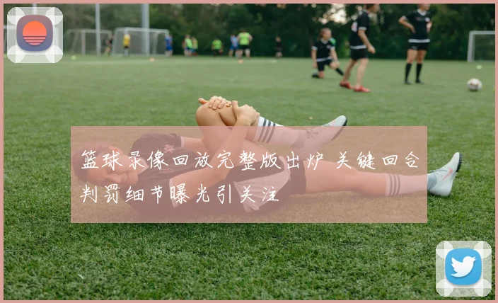 篮球录像回放完整版出炉 关键回合判罚细节曝光引关注