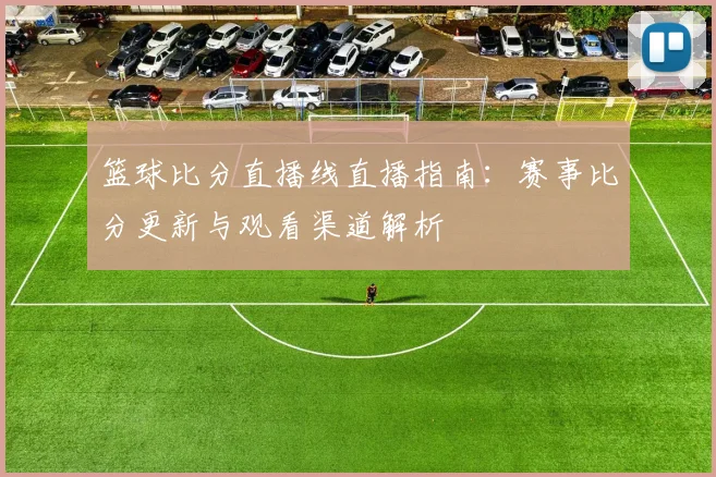 篮球比分直播线直播指南：赛事比分更新与观看渠道解析